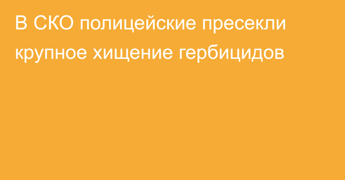 В СКО полицейские пресекли крупное хищение гербицидов