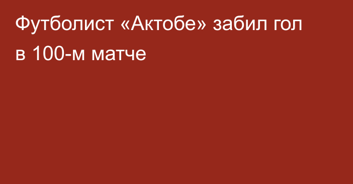 Футболист «Актобе» забил гол в 100-м матче