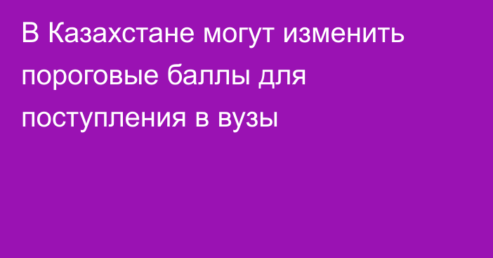 В Казахстане могут изменить пороговые баллы для поступления в вузы