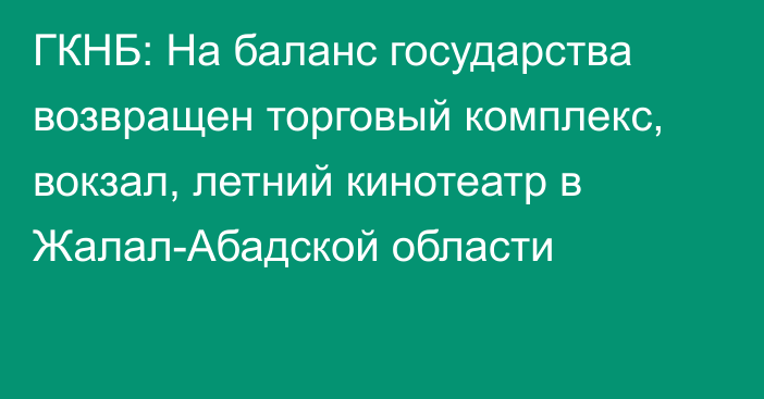 ГКНБ: На баланс государства возвращен торговый комплекс, вокзал, летний кинотеатр в Жалал-Абадской области