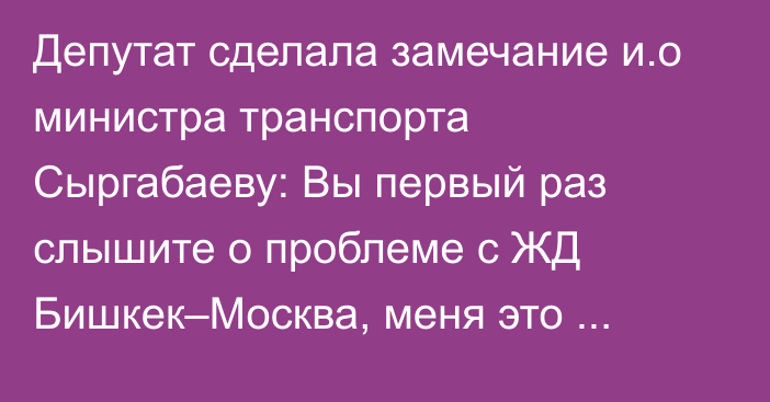 Депутат сделала замечание и.о министра транспорта Сыргабаеву: Вы первый раз слышите о проблеме с ЖД Бишкек–Москва, меня это немного удручает