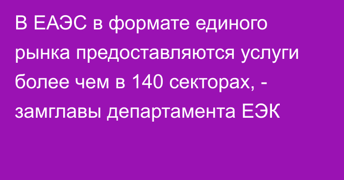 В ЕАЭС в формате единого рынка предоставляются услуги более чем в 140 секторах, - замглавы департамента ЕЭК