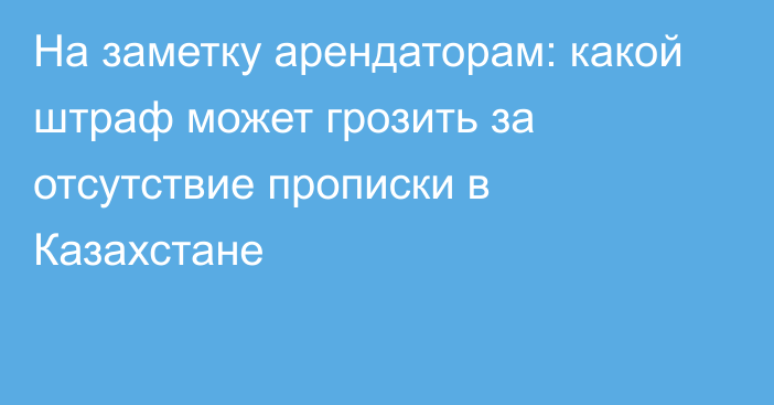 На заметку арендаторам: какой штраф может грозить за отсутствие прописки в Казахстане