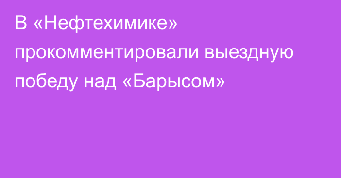 В «Нефтехимике» прокомментировали выездную победу над «Барысом»