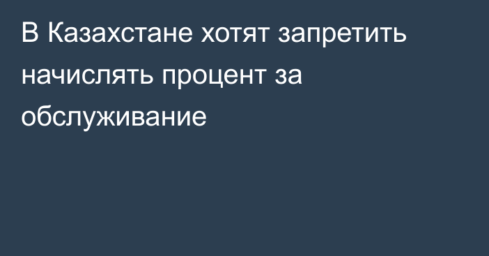 В Казахстане хотят запретить начислять процент за обслуживание