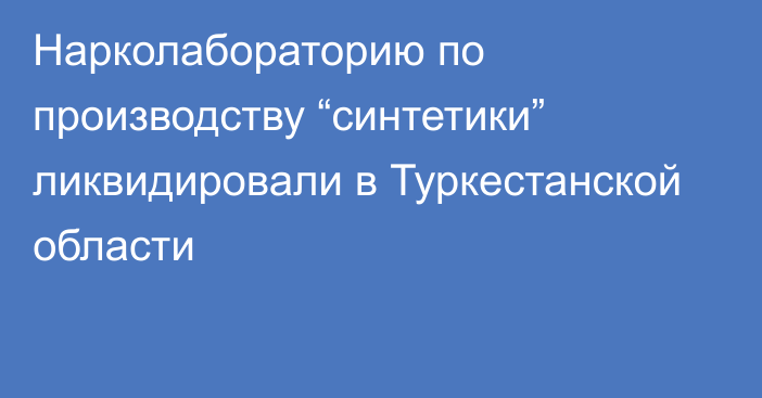 Нарколабораторию по производству “синтетики” ликвидировали в Туркестанской области