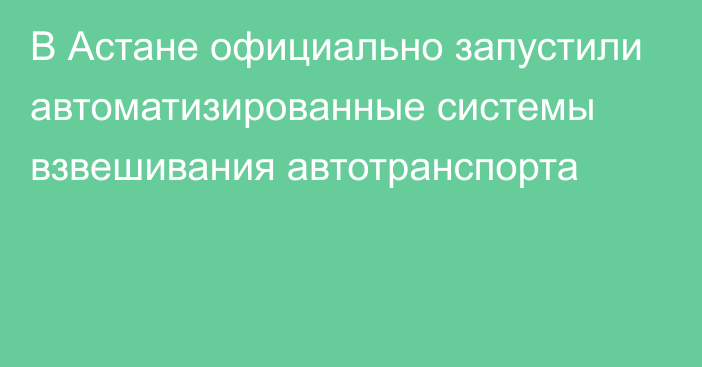 В Астане официально запустили автоматизированные системы взвешивания автотранспорта