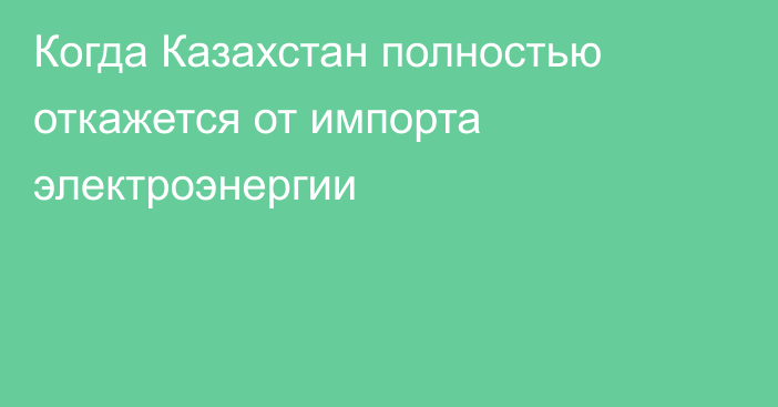 Когда Казахстан полностью откажется от импорта электроэнергии