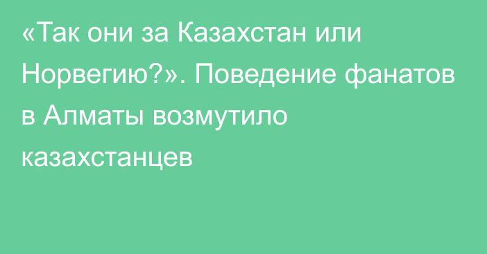 «Так они за Казахстан или Норвегию?». Поведение фанатов в Алматы возмутило казахстанцев