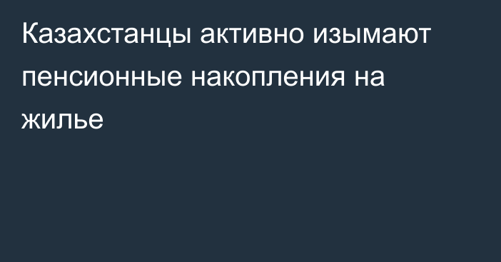 Казахстанцы активно изымают пенсионные накопления на жилье