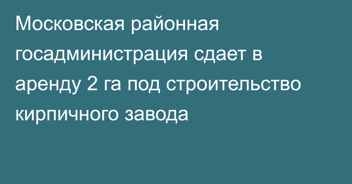 Московская районная госадминистрация сдает в аренду 2 га под строительство кирпичного завода