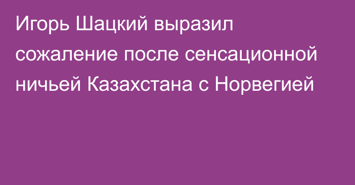 Игорь Шацкий выразил сожаление после сенсационной ничьей Казахстана с Норвегией