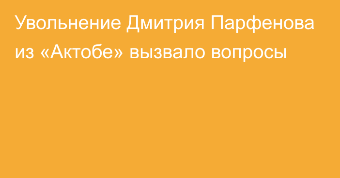 Увольнение Дмитрия Парфенова из «Актобе» вызвало вопросы