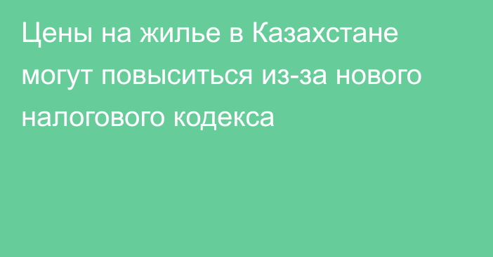 Цены на жилье в Казахстане могут повыситься из-за нового налогового кодекса