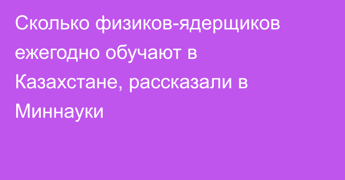 Сколько физиков-ядерщиков ежегодно обучают в Казахстане, рассказали в Миннауки