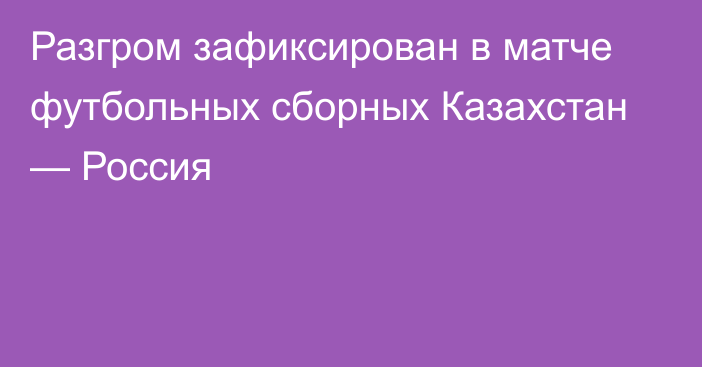 Разгром зафиксирован в матче футбольных сборных Казахстан — Россия