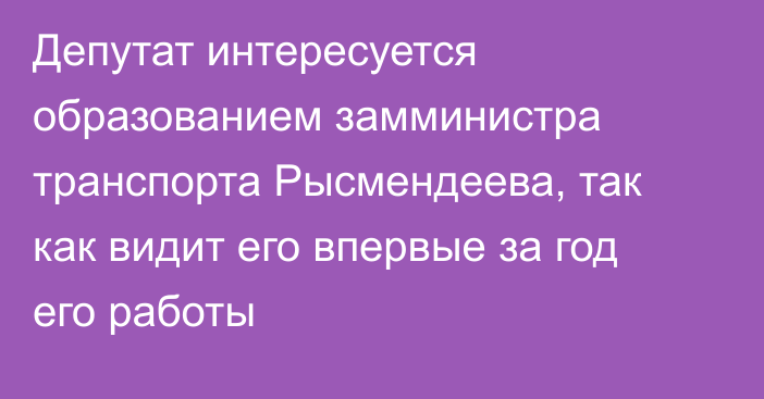 Депутат интересуется образованием замминистра транспорта Рысмендеева, так как видит его впервые за год его работы