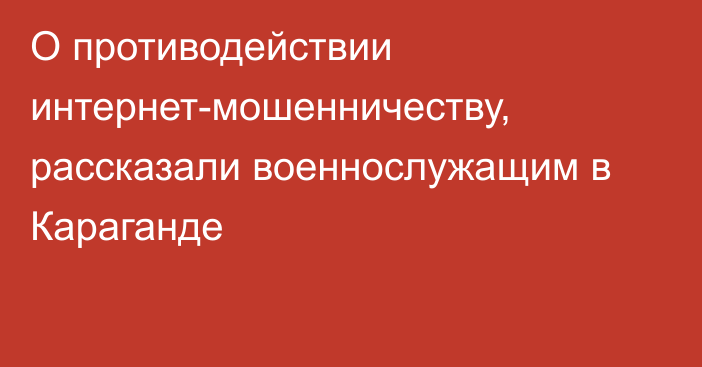 О противодействии интернет-мошенничеству, рассказали военнослужащим в Караганде