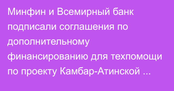 Минфин и Всемирный банк подписали соглашения по дополнительному финансированию для техпомощи по проекту Камбар-Атинской ГЭС–1 на $13,6 млн