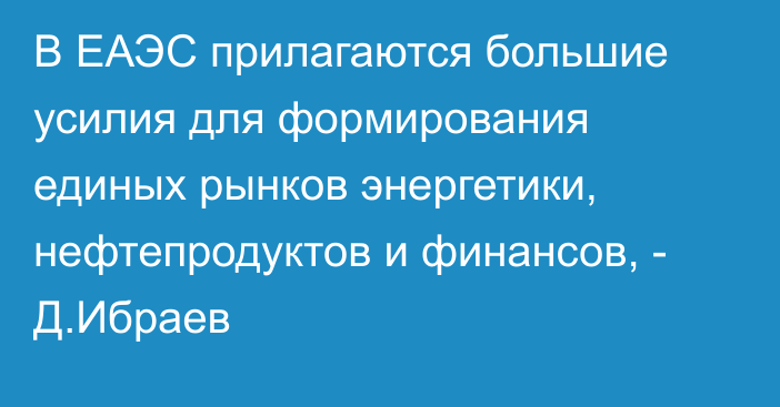 В ЕАЭС прилагаются большие усилия для формирования единых рынков энергетики, нефтепродуктов и финансов, - Д.Ибраев