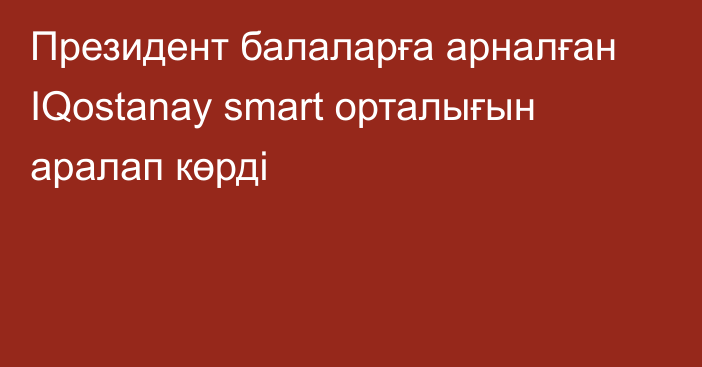 Президент балаларға арналған IQostanay smart орталығын аралап көрді