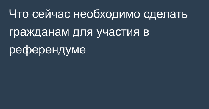 Что сейчас необходимо сделать гражданам для участия в референдуме