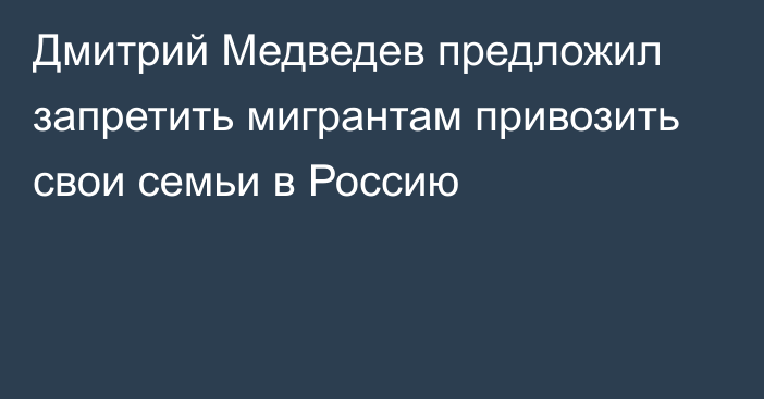 Дмитрий Медведев предложил запретить мигрантам привозить свои семьи в Россию