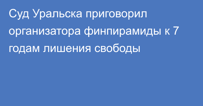 Суд Уральска приговорил организатора финпирамиды к 7 годам лишения свободы