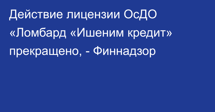 Действие лицензии ОсДО «Ломбард «Ишеним кредит» прекращено, - Финнадзор