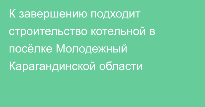 К завершению подходит строительство котельной в посёлке Молодежный Карагандинской области