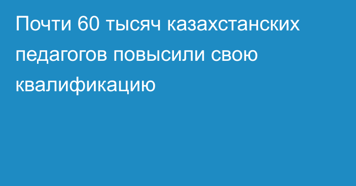 Почти 60 тысяч казахстанских педагогов повысили свою квалификацию