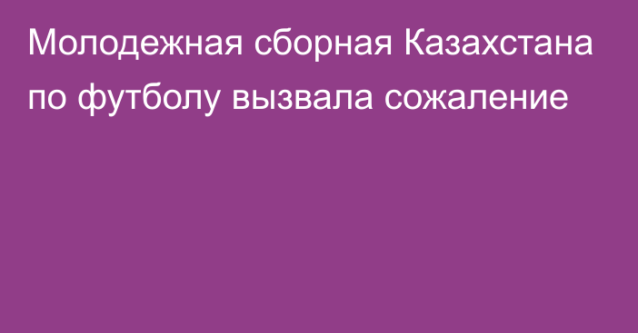 Молодежная сборная Казахстана по футболу вызвала сожаление