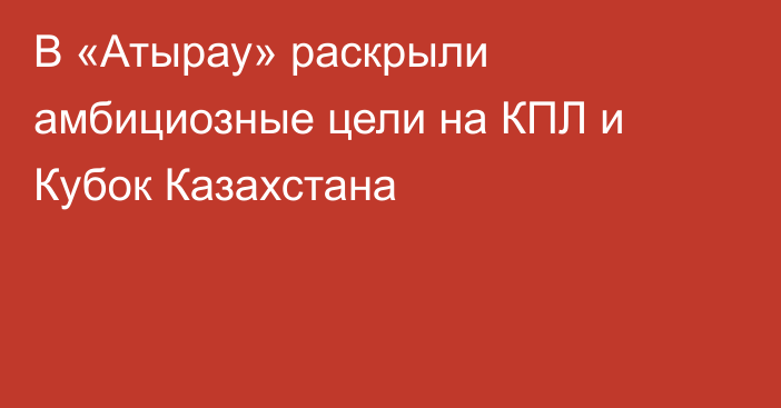 В «Атырау» раскрыли амбициозные цели на КПЛ и Кубок Казахстана