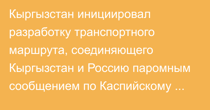 Кыргызстан инициировал разработку транспортного маршрута, соединяющего Кыргызстан и Россию паромным сообщением по Каспийскому морю, - А.Жапаров