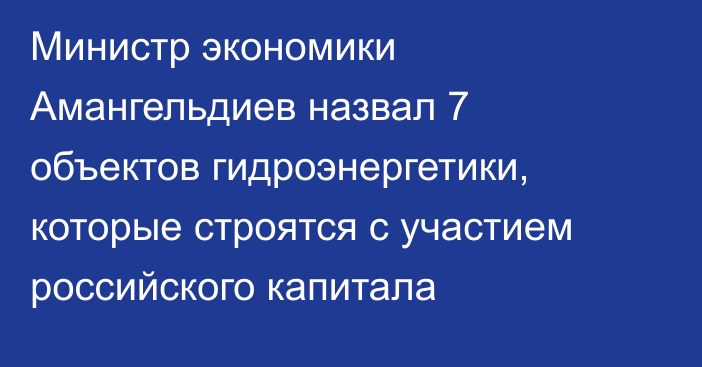 Министр экономики Амангельдиев назвал 7 объектов гидроэнергетики, которые строятся с участием российского капитала