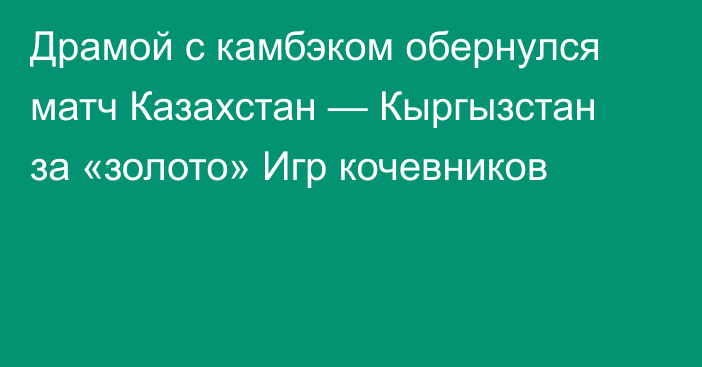 Драмой с камбэком обернулся матч Казахстан — Кыргызстан за «золото» Игр кочевников