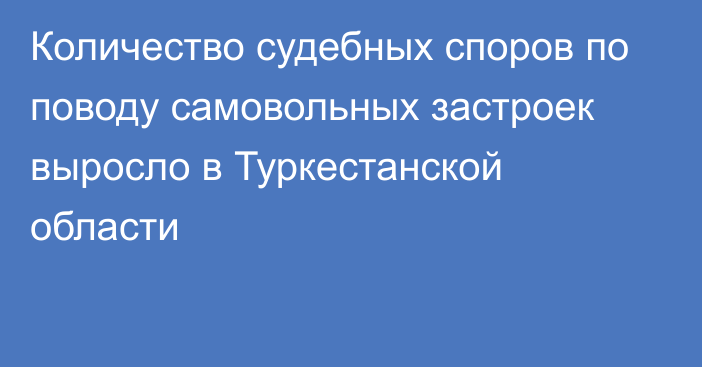 Количество судебных споров по поводу самовольных застроек выросло в Туркестанской области