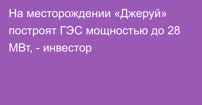 На месторождении «Джеруй» построят ГЭС мощностью до 28 МВт, - инвестор