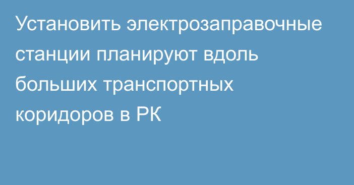 Установить электрозаправочные станции планируют вдоль больших транспортных коридоров в РК