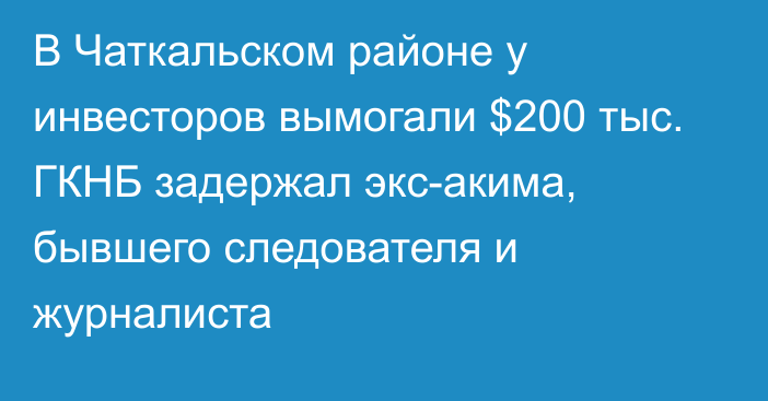 В Чаткальском районе у инвесторов вымогали $200 тыс. ГКНБ задержал экс-акима, бывшего следователя и журналиста