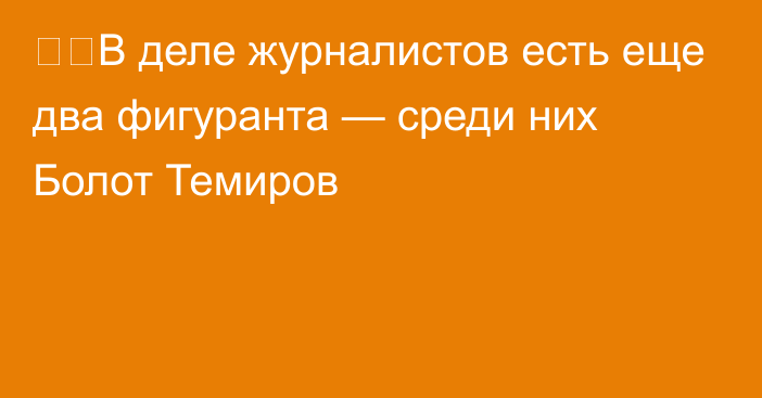 ❗️В деле журналистов есть еще два фигуранта — среди них Болот Темиров