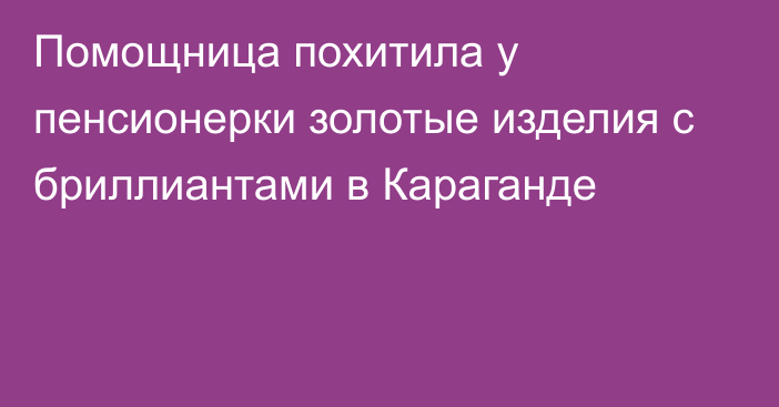 Помощница похитила у пенсионерки золотые изделия с бриллиантами в Караганде