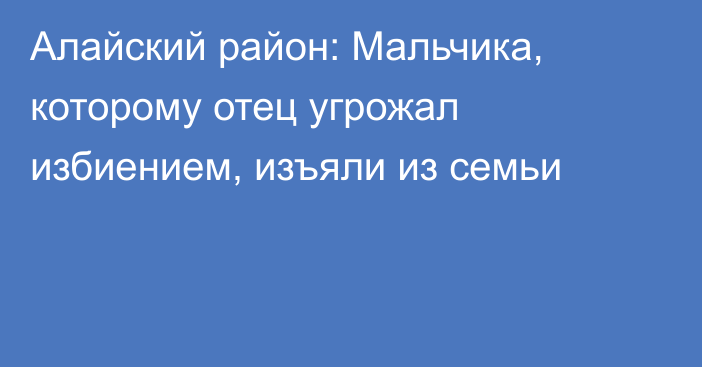 Алайский район: Мальчика, которому отец угрожал избиением, изъяли из семьи