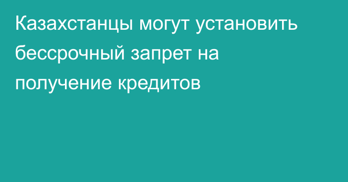 Казахстанцы могут установить бессрочный запрет на получение кредитов