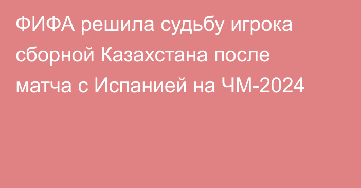 ФИФА решила судьбу игрока сборной Казахстана после матча с Испанией на ЧМ-2024