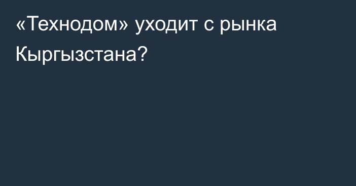 «Технодом» уходит с рынка Кыргызстана? 