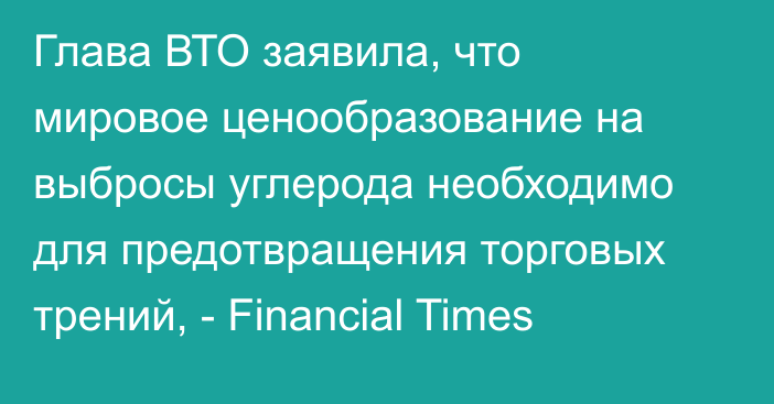 Глава ВТО заявила, что мировое ценообразование на выбросы углерода необходимо для предотвращения торговых трений, - Financial Times