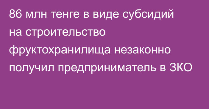 86 млн тенге в виде субсидий на строительство фруктохранилища незаконно получил предприниматель в ЗКО