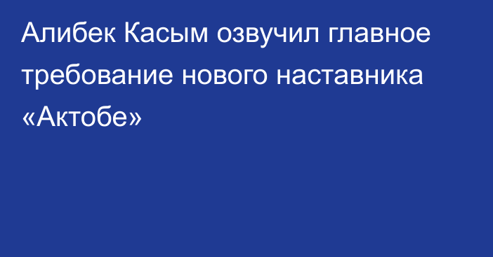 Алибек Касым озвучил главное требование нового наставника «Актобе»