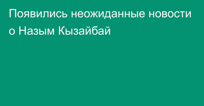 Появились неожиданные новости о Назым Кызайбай